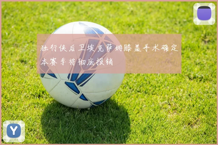 独行侠后卫埃克萨姆膝盖手术确定本赛季将彻底报销