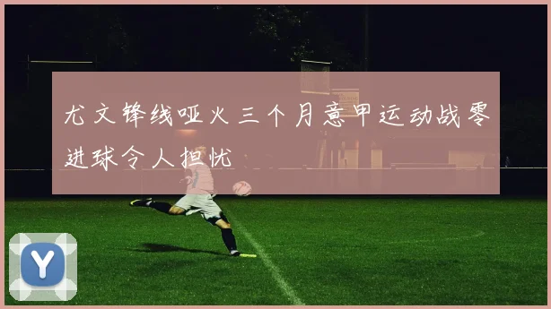 尤文锋线哑火三个月意甲运动战零进球令人担忧