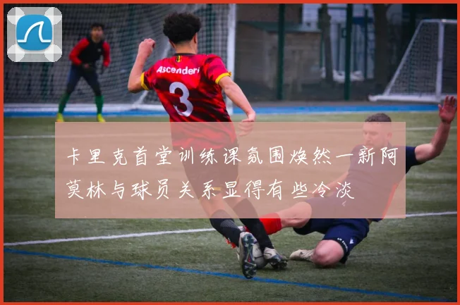 卡里克首堂训练课氛围焕然一新阿莫林与球员关系显得有些冷淡