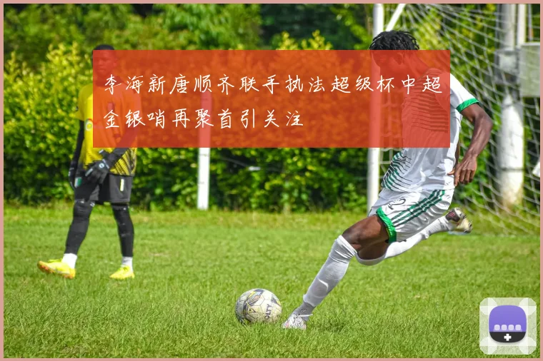 李海新唐顺齐联手执法超级杯中超金银哨再聚首引关注