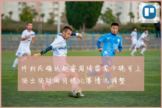许利民确认赵睿周琦雷蒙今晚可上场出场时间将视比赛情况调整