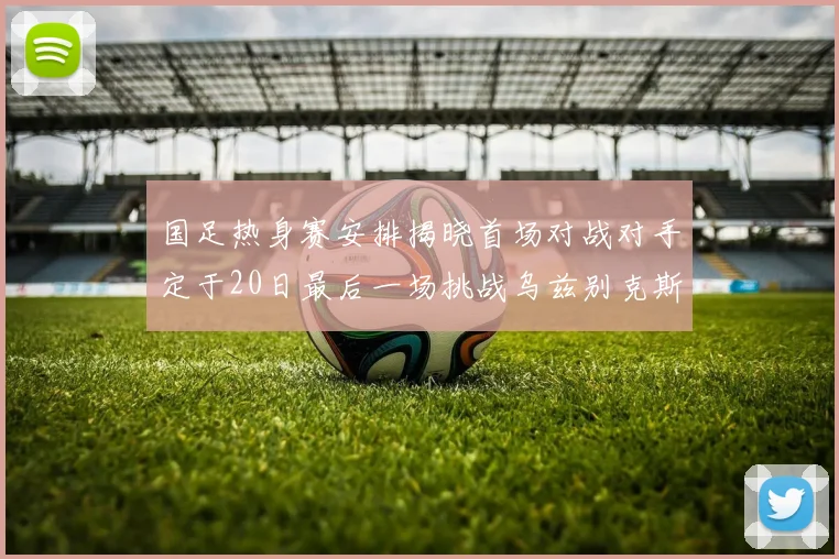 国足热身赛安排揭晓首场对战对手定于20日最后一场挑战乌兹别克斯坦