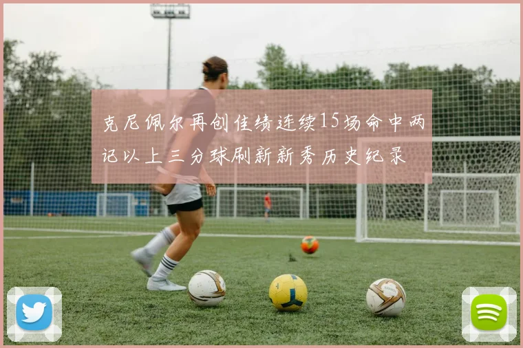 克尼佩尔再创佳绩连续15场命中两记以上三分球刷新新秀历史纪录