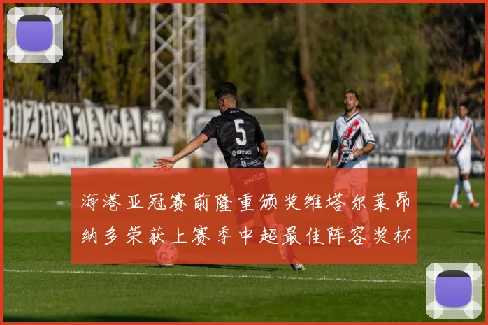 海港亚冠赛前隆重颁奖维塔尔莱昂纳多荣获上赛季中超最佳阵容奖杯