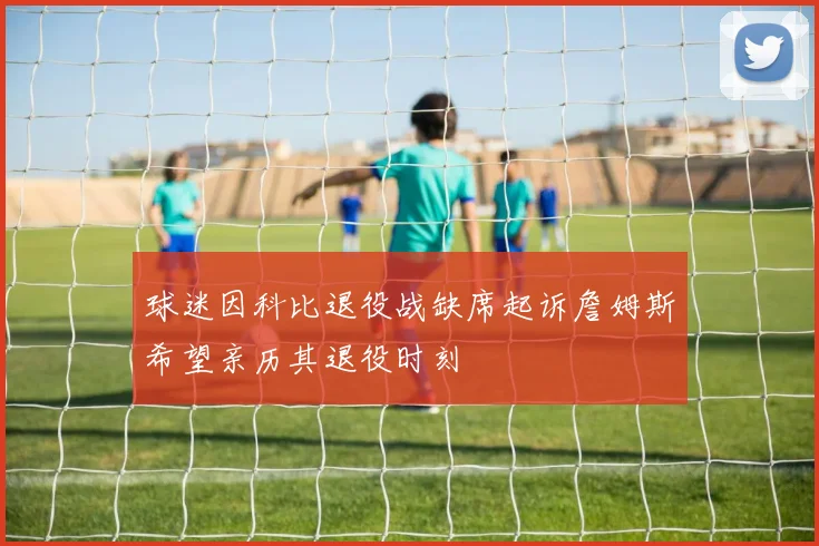 球迷因科比退役战缺席起诉詹姆斯希望亲历其退役时刻