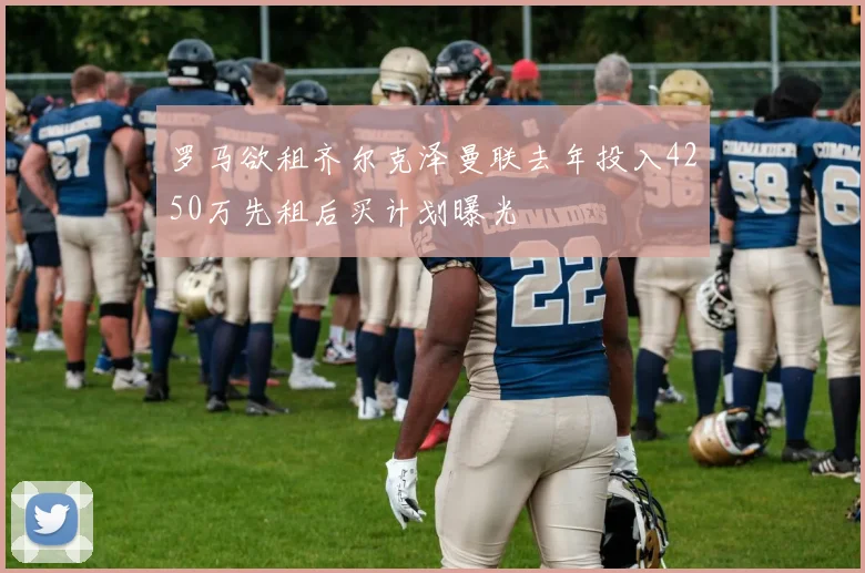 罗马欲租齐尔克泽曼联去年投入4250万先租后买计划曝光