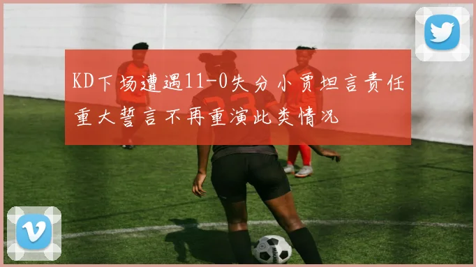 KD下场遭遇11-0失分小贾坦言责任重大誓言不再重演此类情况