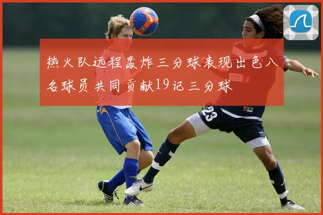 热火队远程轰炸三分球表现出色八名球员共同贡献19记三分球