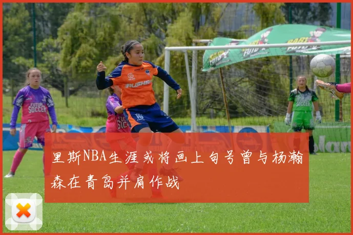 里斯NBA生涯或将画上句号曾与杨瀚森在青岛并肩作战